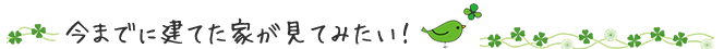 今までに建てた家が見てみたい！